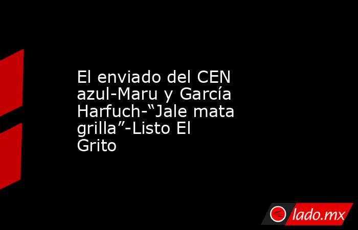 El enviado del CEN azul-Maru y García Harfuch-“Jale mata grilla”-Listo El Grito. Noticias en tiempo real