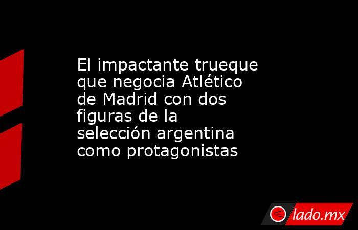 El impactante trueque que negocia Atlético de Madrid con dos figuras de la selección argentina como protagonistas. Noticias en tiempo real