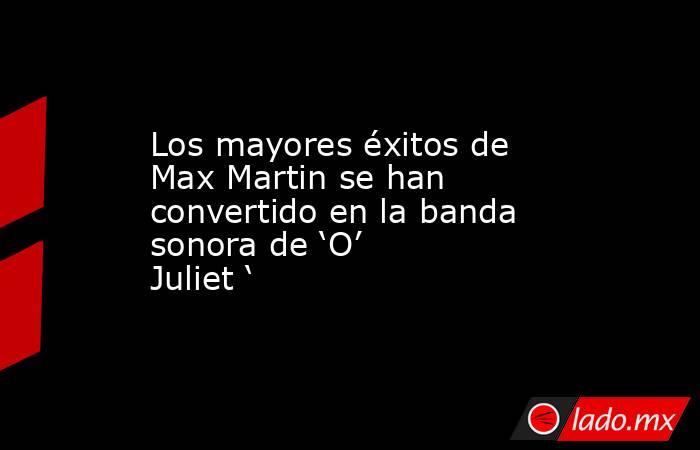 Los mayores éxitos de Max Martin se han convertido en la banda sonora de ‘O’ Juliet ‘. Noticias en tiempo real