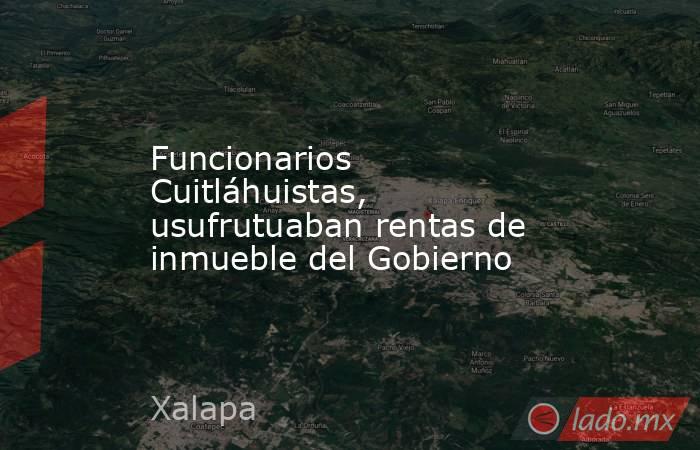 Funcionarios Cuitláhuistas, usufrutuaban rentas de inmueble del Gobierno. Noticias en tiempo real