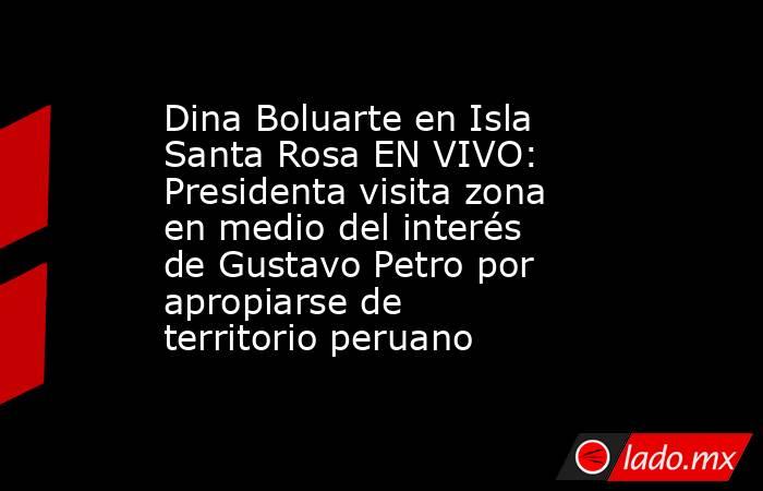 Dina Boluarte en Isla Santa Rosa EN VIVO: Presidenta visita zona en medio del interés de Gustavo Petro por apropiarse de territorio peruano. Noticias en tiempo real