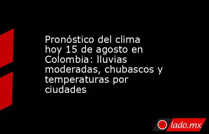 Pronóstico del clima hoy 15 de agosto en Colombia: lluvias moderadas, chubascos y temperaturas por ciudades. Noticias en tiempo real