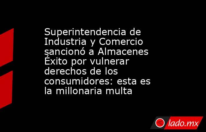 Superintendencia de Industria y Comercio sancionó a Almacenes Éxito por vulnerar derechos de los consumidores: esta es la millonaria multa. Noticias en tiempo real