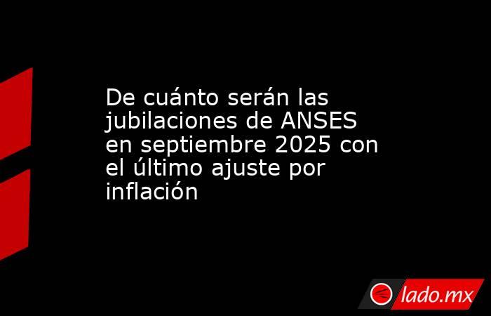 De cuánto serán las jubilaciones de ANSES en septiembre 2025 con el último ajuste por inflación. Noticias en tiempo real