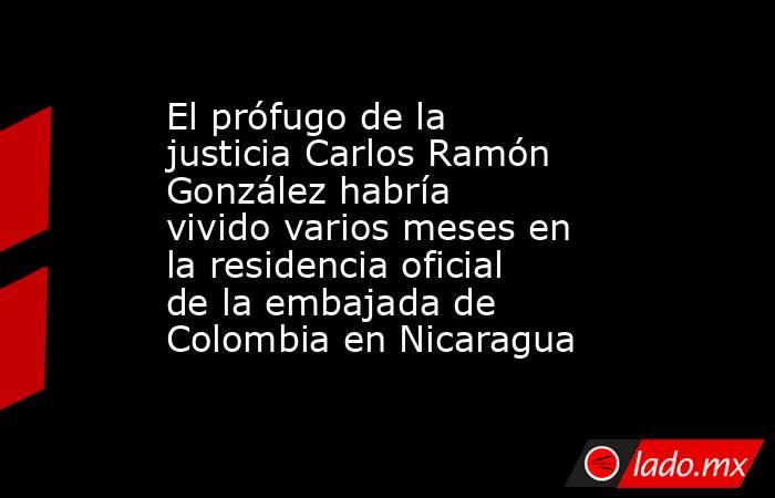 El prófugo de la justicia Carlos Ramón González habría vivido varios meses en la residencia oficial de la embajada de Colombia en Nicaragua. Noticias en tiempo real