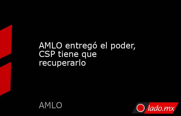 AMLO entregó el poder, CSP tiene que recuperarlo. Noticias en tiempo real