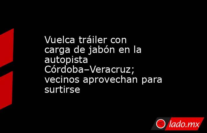 Vuelca tráiler con carga de jabón en la autopista Córdoba–Veracruz; vecinos aprovechan para surtirse. Noticias en tiempo real