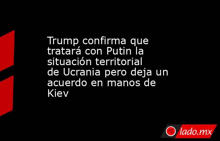 Trump confirma que tratará con Putin la situación territorial de Ucrania pero deja un acuerdo en manos de Kiev. Noticias en tiempo real