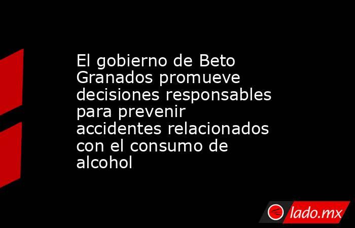 El gobierno de Beto Granados promueve decisiones responsables para prevenir accidentes relacionados con el consumo de alcohol. Noticias en tiempo real