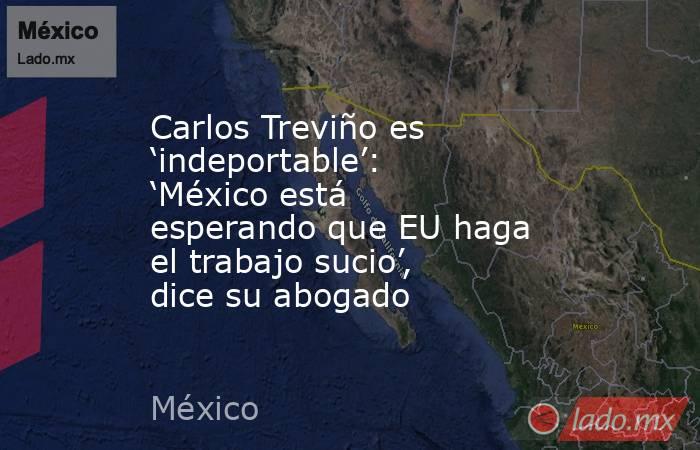 Carlos Treviño es ‘indeportable’: ‘México está esperando que EU haga el trabajo sucio’, dice su abogado. Noticias en tiempo real