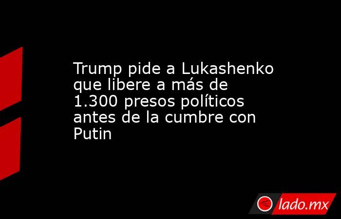 Trump pide a Lukashenko que libere a más de 1.300 presos políticos antes de la cumbre con Putin. Noticias en tiempo real