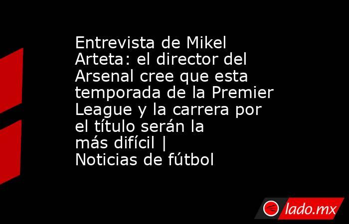 Entrevista de Mikel Arteta: el director del Arsenal cree que esta temporada de la Premier League y la carrera por el título serán la más difícil | Noticias de fútbol. Noticias en tiempo real