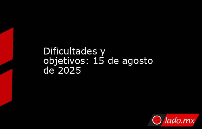 Dificultades y objetivos: 15 de agosto de 2025. Noticias en tiempo real