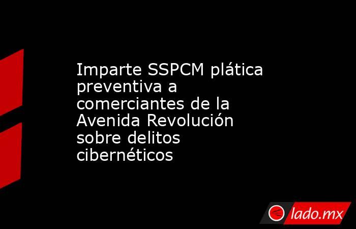 Imparte SSPCM plática preventiva a comerciantes de la Avenida Revolución sobre delitos cibernéticos. Noticias en tiempo real