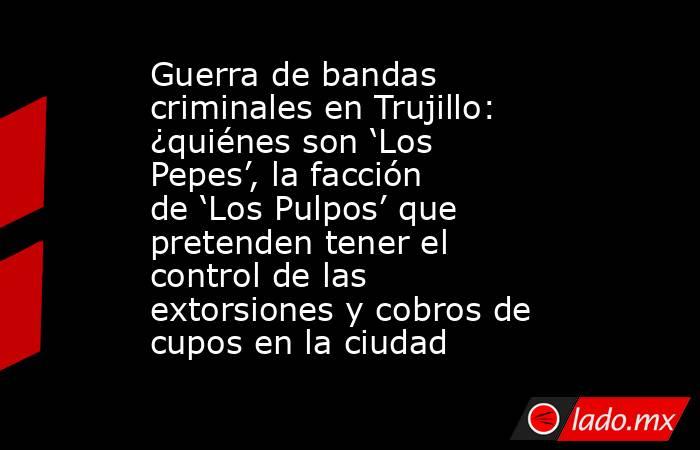 Guerra de bandas criminales en Trujillo: ¿quiénes son ‘Los Pepes’, la facción de ‘Los Pulpos’ que pretenden tener el control de las extorsiones y cobros de cupos en la ciudad. Noticias en tiempo real