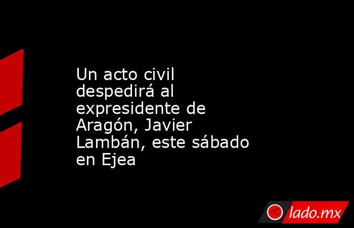 Un acto civil despedirá al expresidente de Aragón, Javier Lambán, este sábado en Ejea. Noticias en tiempo real