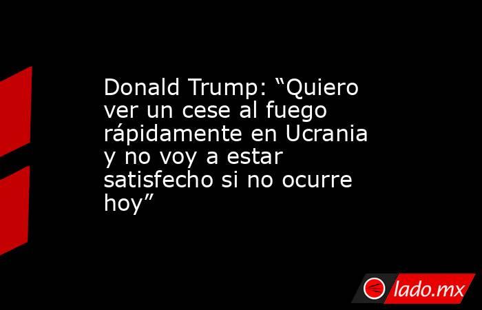 Donald Trump: “Quiero ver un cese al fuego rápidamente en Ucrania y no voy a estar satisfecho si no ocurre hoy”. Noticias en tiempo real