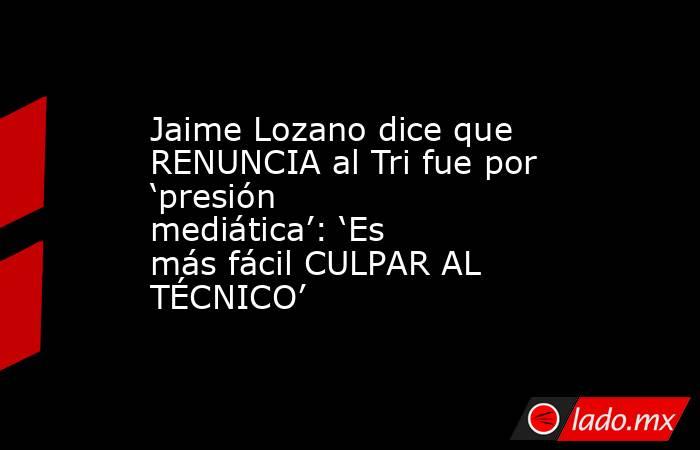 Jaime Lozano dice que RENUNCIA al Tri fue por ‘presión mediática’: ‘Es más fácil CULPAR AL TÉCNICO’. Noticias en tiempo real