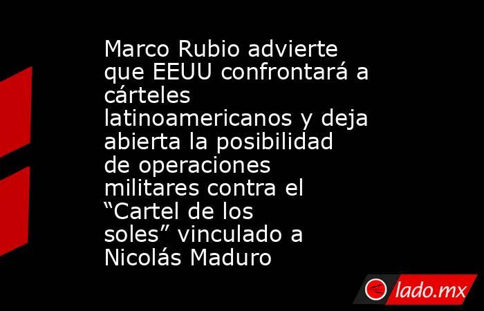 Marco Rubio advierte que EEUU confrontará a cárteles latinoamericanos y deja abierta la posibilidad de operaciones militares contra el “Cartel de los soles” vinculado a Nicolás Maduro. Noticias en tiempo real