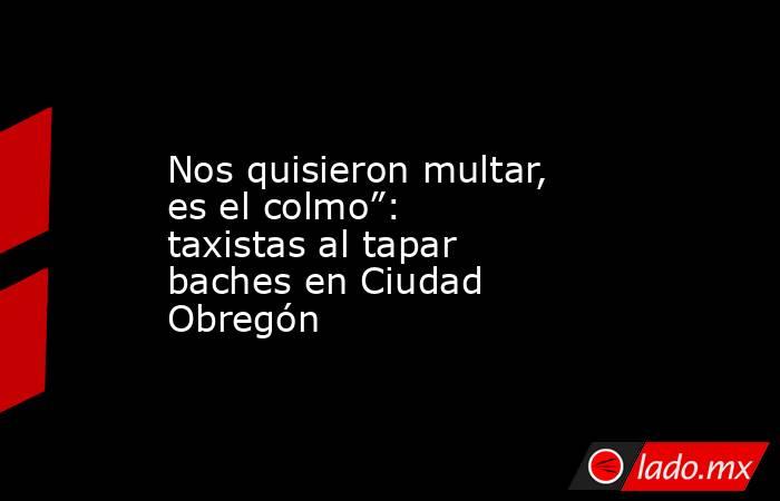 Nos quisieron multar, es el colmo”: taxistas al tapar baches en Ciudad Obregón. Noticias en tiempo real