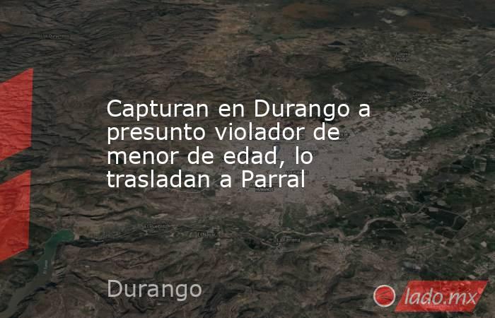 Capturan en Durango a presunto violador de menor de edad, lo trasladan a Parral. Noticias en tiempo real