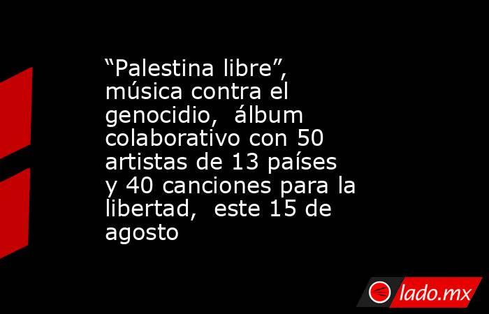 “Palestina libre”, música contra el genocidio,  álbum colaborativo con 50 artistas de 13 países y 40 canciones para la libertad,  este 15 de agosto. Noticias en tiempo real