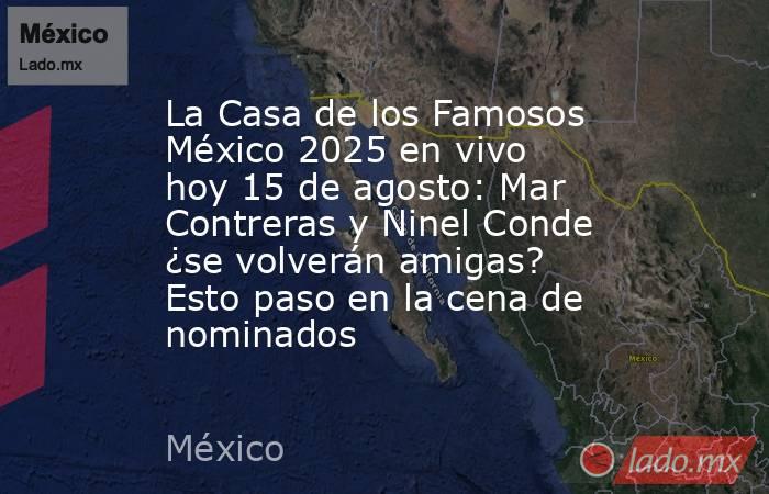 La Casa de los Famosos México 2025 en vivo hoy 15 de agosto: Mar Contreras y Ninel Conde ¿se volverán amigas? Esto paso en la cena de nominados. Noticias en tiempo real