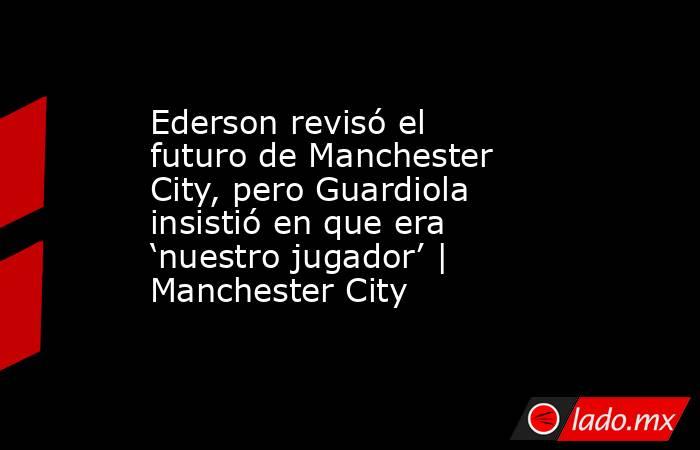 Ederson revisó el futuro de Manchester City, pero Guardiola insistió en que era ‘nuestro jugador’ | Manchester City. Noticias en tiempo real