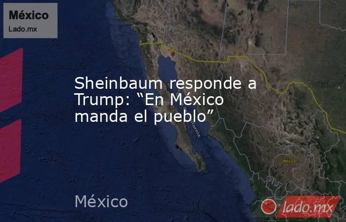 Sheinbaum responde a Trump: “En México manda el pueblo”. Noticias en tiempo real