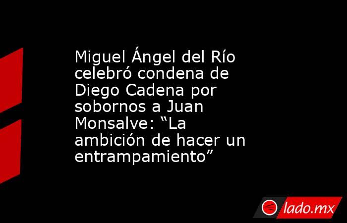 Miguel Ángel del Río celebró condena de Diego Cadena por sobornos a Juan Monsalve: “La ambición de hacer un entrampamiento” . Noticias en tiempo real