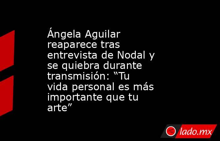Ángela Aguilar reaparece tras entrevista de Nodal y se quiebra durante transmisión: “Tu vida personal es más importante que tu arte”. Noticias en tiempo real