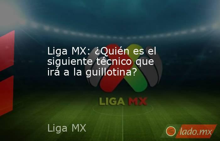 Liga MX: ¿Quién es el siguiente técnico que irá a la guillotina?. Noticias en tiempo real