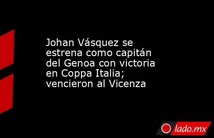 Johan Vásquez se estrena como capitán del Genoa con victoria en Coppa Italia; vencieron al Vicenza. Noticias en tiempo real