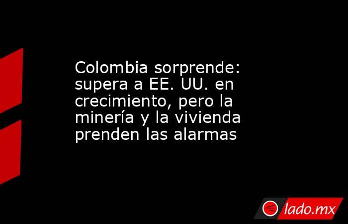 Colombia sorprende: supera a EE. UU. en crecimiento, pero la minería y la vivienda prenden las alarmas. Noticias en tiempo real