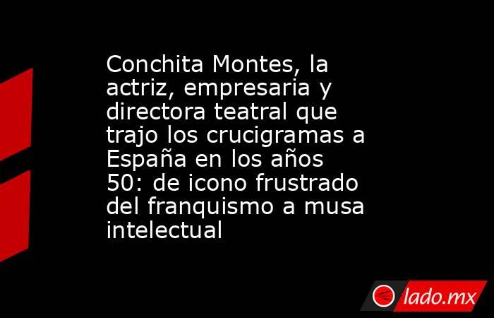 Conchita Montes, la actriz, empresaria y directora teatral que trajo los crucigramas a España en los años 50: de icono frustrado del franquismo a musa intelectual. Noticias en tiempo real