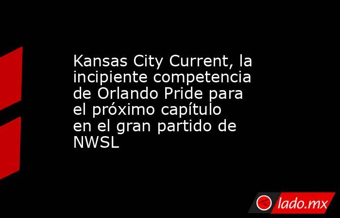 Kansas City Current, la incipiente competencia de Orlando Pride para el próximo capítulo en el gran partido de NWSL. Noticias en tiempo real