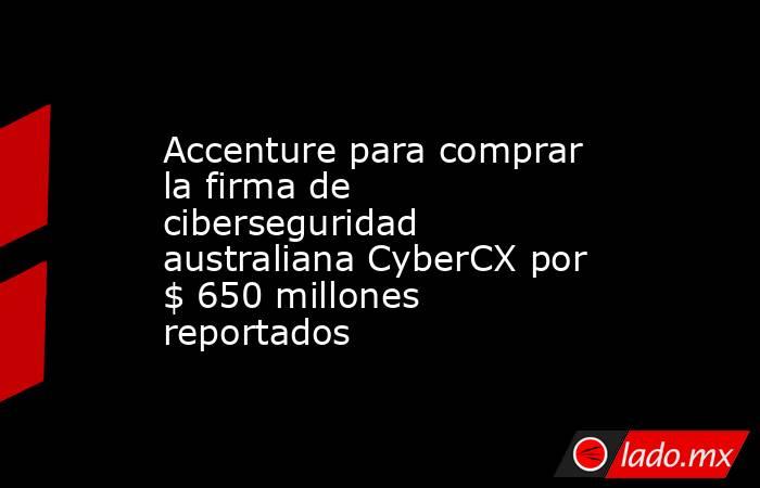 Accenture para comprar la firma de ciberseguridad australiana CyberCX por $ 650 millones reportados. Noticias en tiempo real