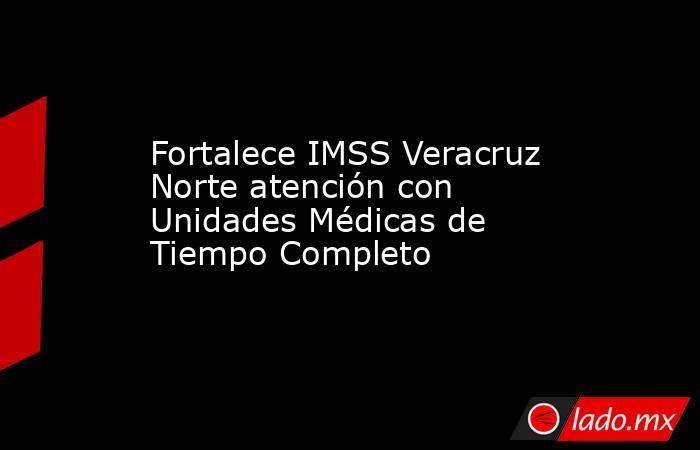 Fortalece IMSS Veracruz Norte atención con Unidades Médicas de Tiempo Completo. Noticias en tiempo real