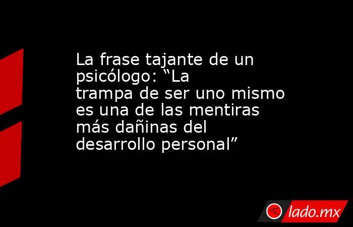 La frase tajante de un psicólogo: “La trampa de ser uno mismo es una de las mentiras más dañinas del desarrollo personal”. Noticias en tiempo real