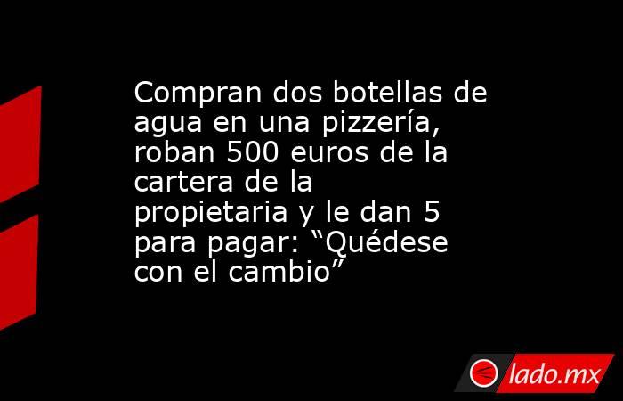 Compran dos botellas de agua en una pizzería, roban 500 euros de la cartera de la propietaria y le dan 5 para pagar: “Quédese con el cambio”. Noticias en tiempo real