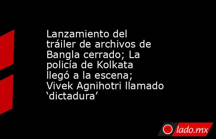 Lanzamiento del tráiler de archivos de Bangla cerrado; La policía de Kolkata llegó a la escena; Vivek Agnihotri llamado ‘dictadura’. Noticias en tiempo real