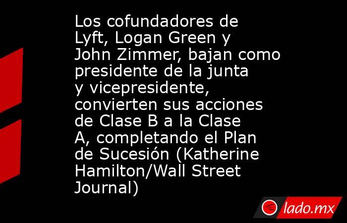 Los cofundadores de Lyft, Logan Green y John Zimmer, bajan como presidente de la junta y vicepresidente, convierten sus acciones de Clase B a la Clase A, completando el Plan de Sucesión (Katherine Hamilton/Wall Street Journal). Noticias en tiempo real