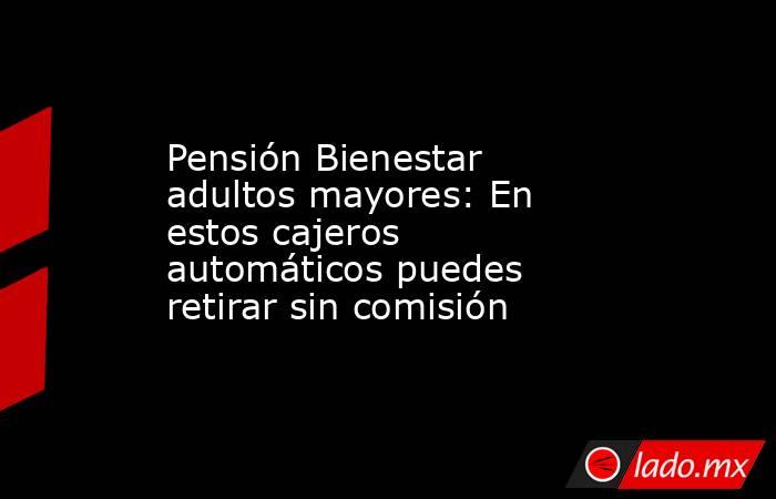 Pensión Bienestar adultos mayores: En estos cajeros automáticos puedes retirar sin comisión. Noticias en tiempo real