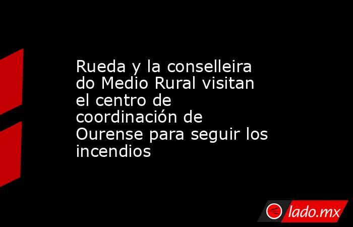 Rueda y la conselleira do Medio Rural visitan el centro de coordinación de Ourense para seguir los incendios. Noticias en tiempo real