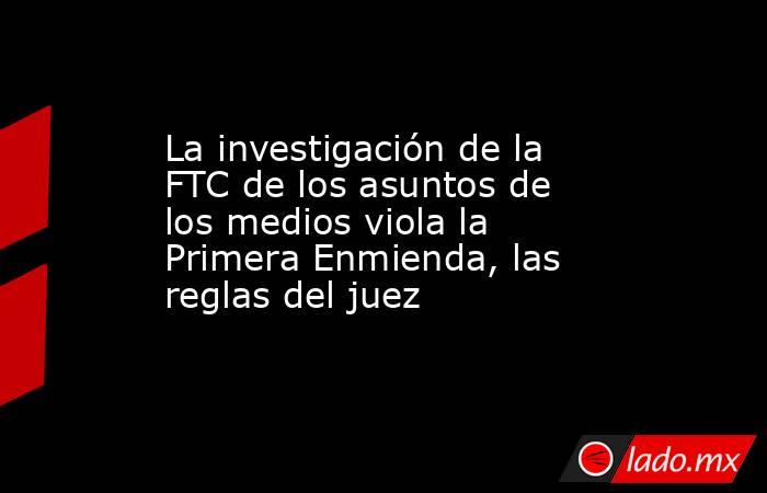 La investigación de la FTC de los asuntos de los medios viola la Primera Enmienda, las reglas del juez. Noticias en tiempo real