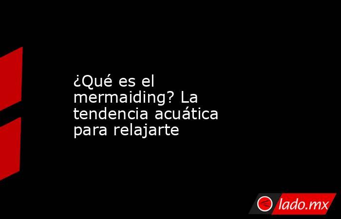 ¿Qué es el mermaiding? La tendencia acuática para relajarte. Noticias en tiempo real