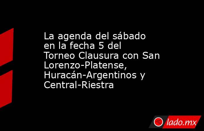 La agenda del sábado en la fecha 5 del Torneo Clausura con San Lorenzo-Platense, Huracán-Argentinos y Central-Riestra. Noticias en tiempo real
