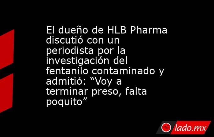 El dueño de HLB Pharma discutió con un periodista por la investigación del fentanilo contaminado y admitió: “Voy a terminar preso, falta poquito”. Noticias en tiempo real