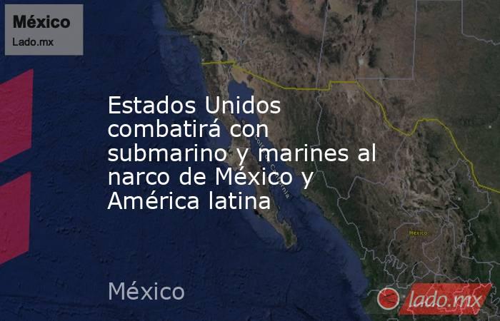 Estados Unidos combatirá con submarino y marines al narco de México y América latina. Noticias en tiempo real