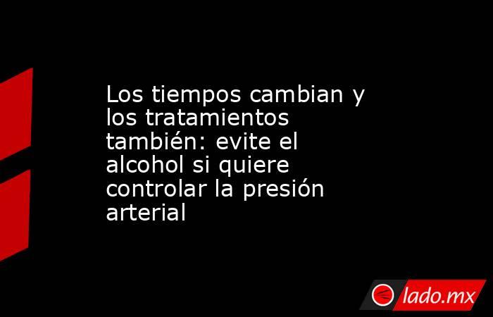 Los tiempos cambian y los tratamientos también: evite el alcohol si quiere controlar la presión arterial. Noticias en tiempo real